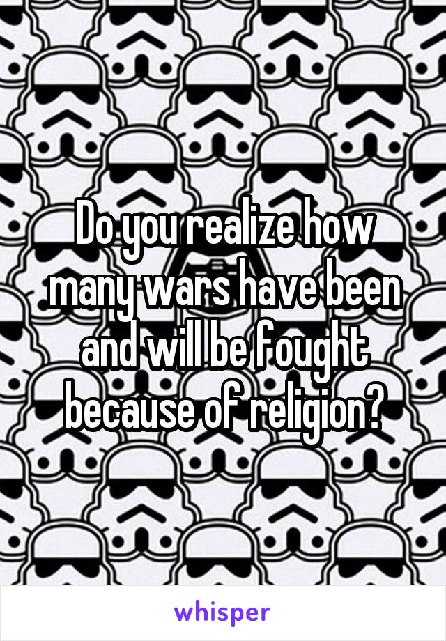 Do you realize how many wars have been and will be fought because of religion?