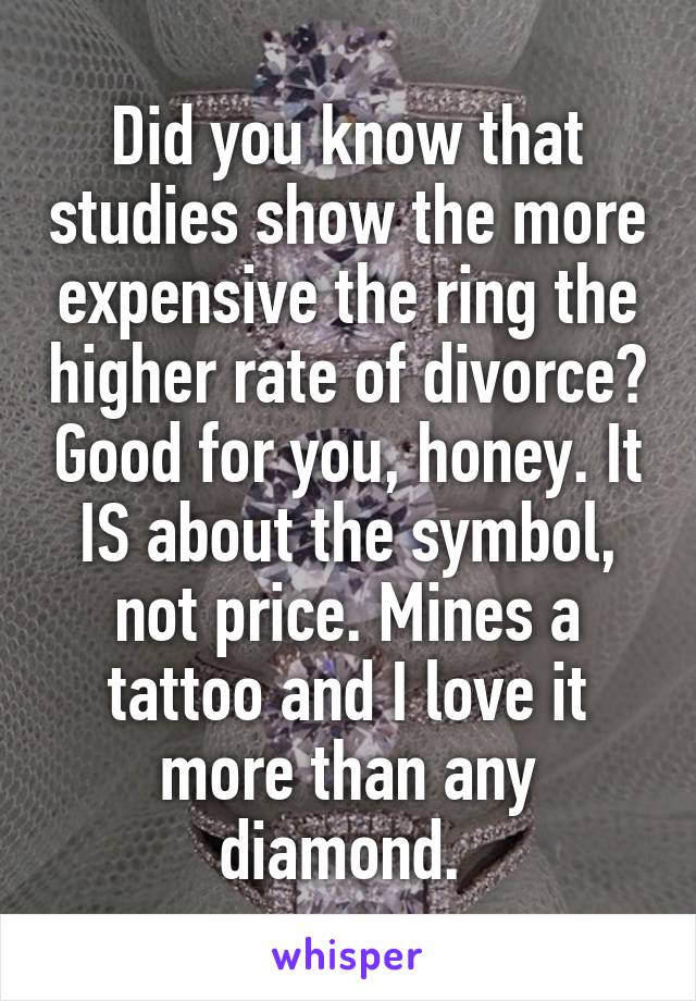 Did you know that studies show the more expensive the ring the higher rate of divorce? Good for you, honey. It IS about the symbol, not price. Mines a tattoo and I love it more than any diamond. 