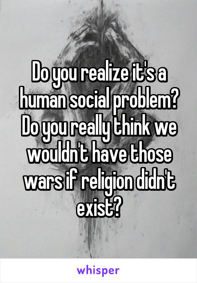 Do you realize it's a human social problem? Do you really think we wouldn't have those wars if religion didn't exist?