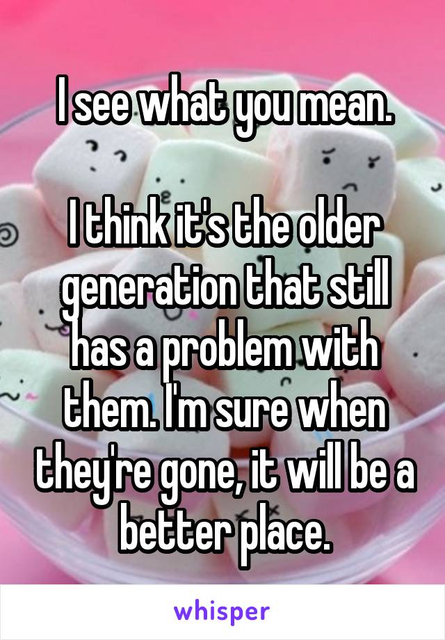 I see what you mean.

I think it's the older generation that still has a problem with them. I'm sure when they're gone, it will be a better place.