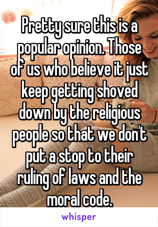 Pretty sure this is a popular opinion. Those of us who believe it just keep getting shoved down by the religious people so that we don't put a stop to their ruling of laws and the moral code.