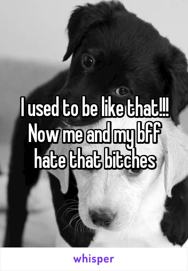 I used to be like that!!! Now me and my bff hate that bitches