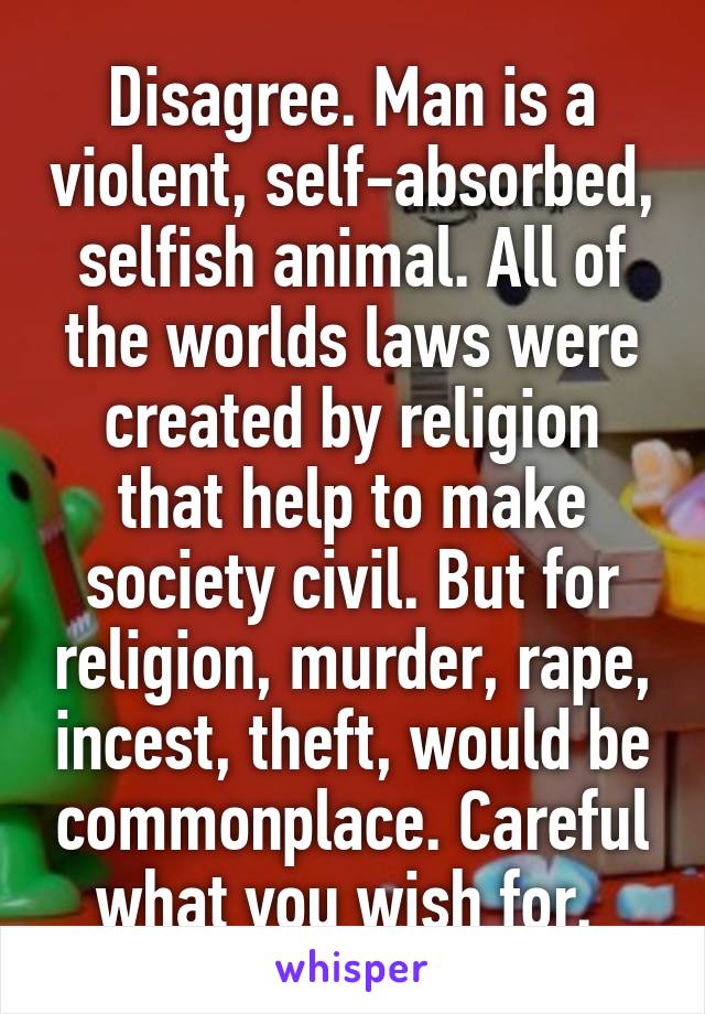 Disagree. Man is a violent, self-absorbed, selfish animal. All of the worlds laws were created by religion that help to make society civil. But for religion, murder, rape, incest, theft, would be commonplace. Careful what you wish for. 