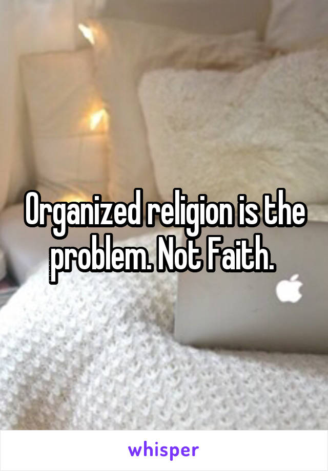 Organized religion is the problem. Not Faith. 