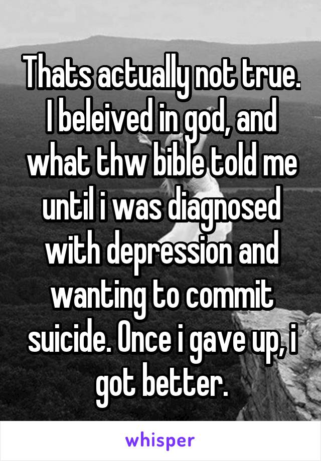 Thats actually not true. I beleived in god, and what thw bible told me until i was diagnosed with depression and wanting to commit suicide. Once i gave up, i got better.