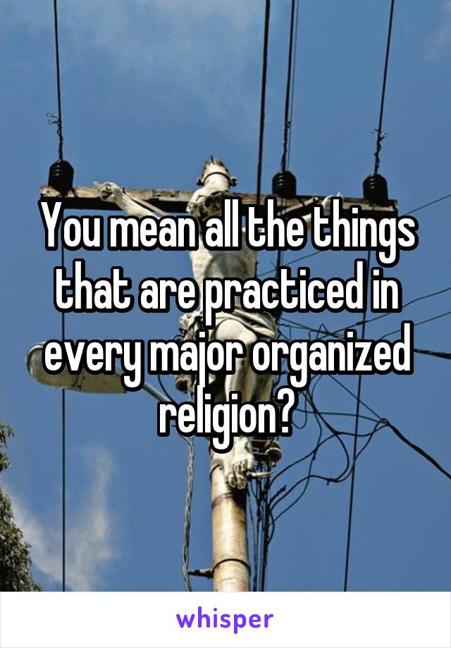 You mean all the things that are practiced in every major organized religion?