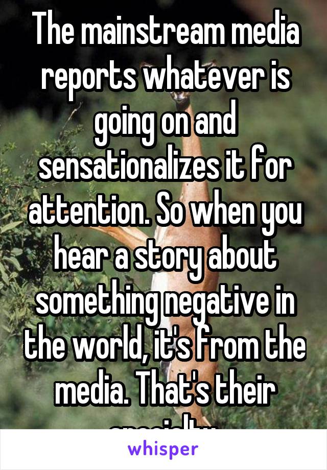 The mainstream media reports whatever is going on and sensationalizes it for attention. So when you hear a story about something negative in the world, it's from the media. That's their specialty.