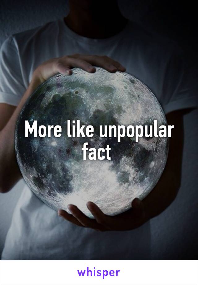 More like unpopular fact 