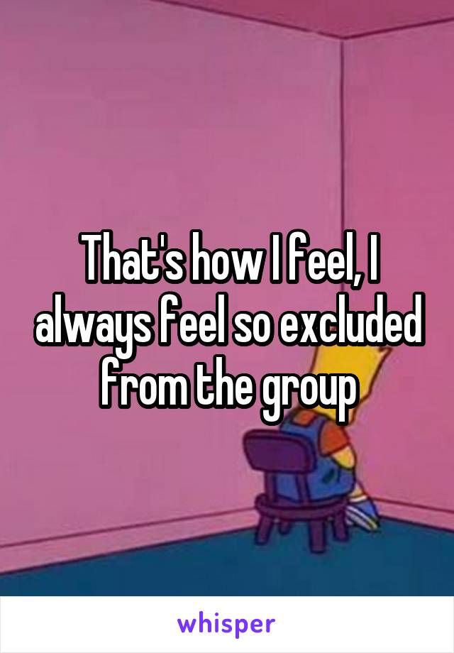 That's how I feel, I always feel so excluded from the group