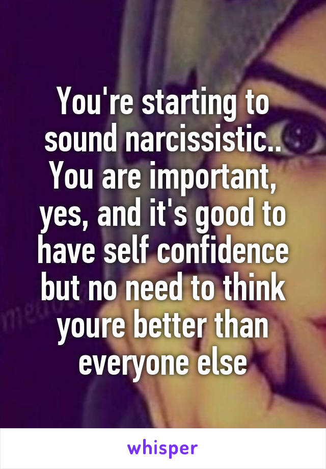 You're starting to sound narcissistic.. You are important, yes, and it's good to have self confidence but no need to think youre better than everyone else