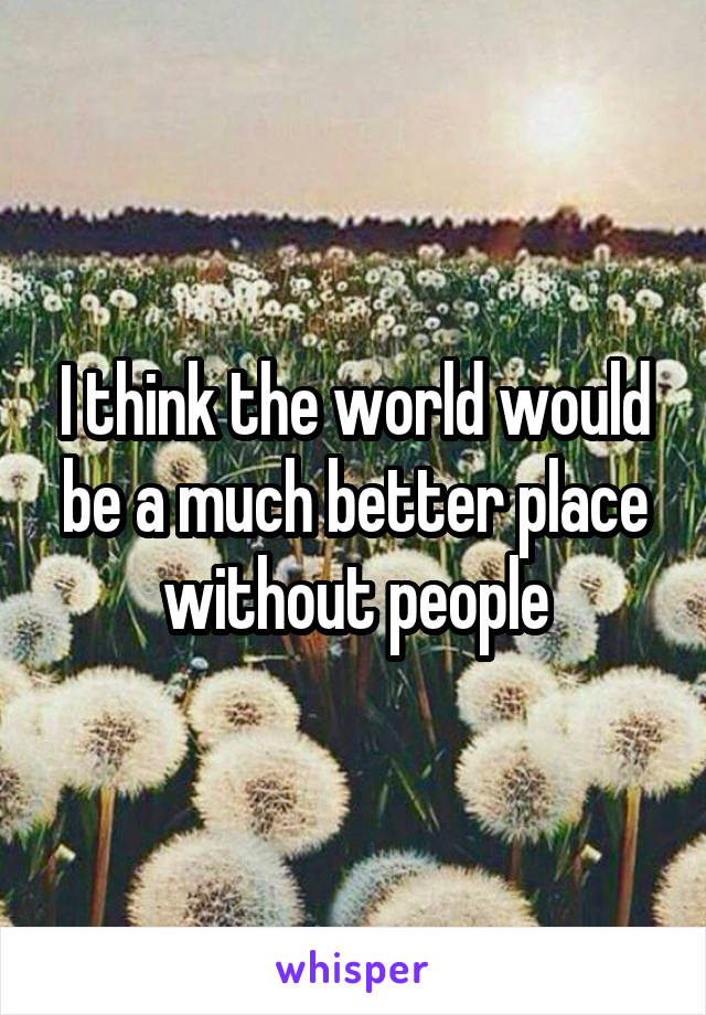 I think the world would be a much better place without people