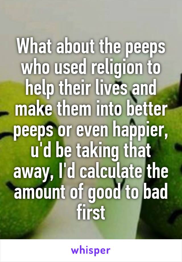 What about the peeps who used religion to help their lives and make them into better peeps or even happier, u'd be taking that away, I'd calculate the amount of good to bad first