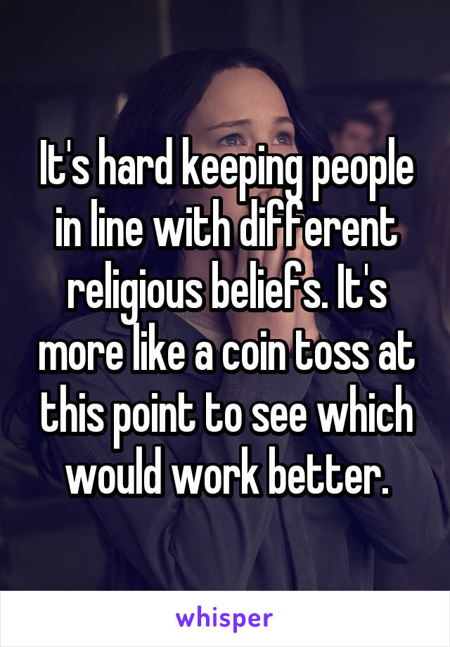 It's hard keeping people in line with different religious beliefs. It's more like a coin toss at this point to see which would work better.