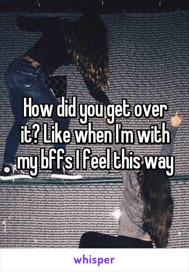 How did you get over it? Like when I'm with my bffs I feel this way