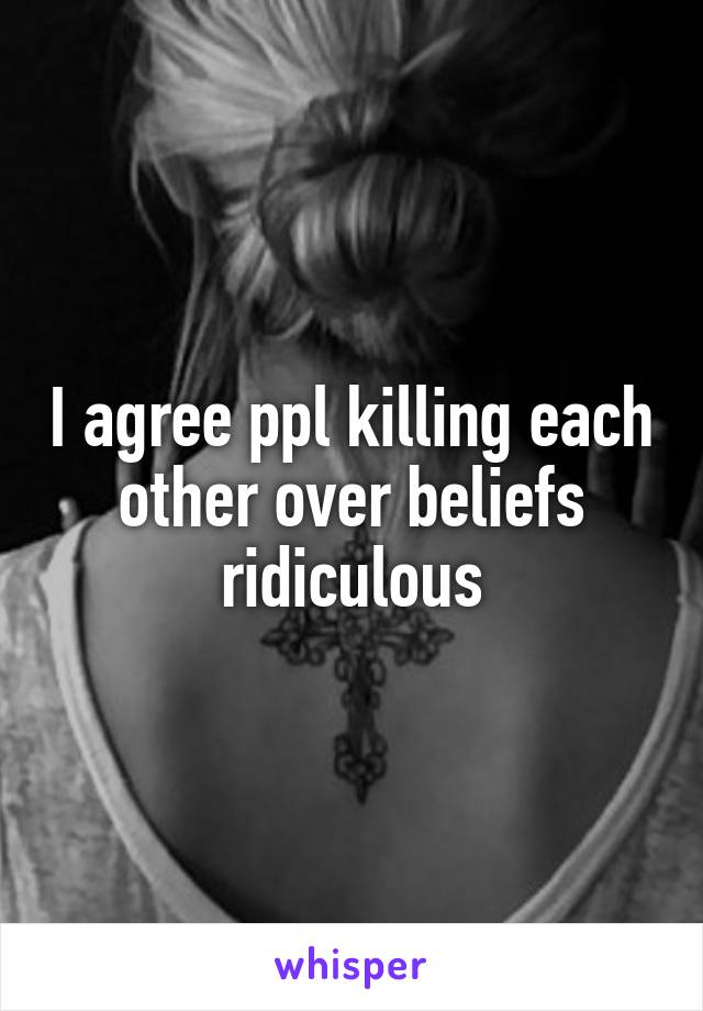 I agree ppl killing each other over beliefs ridiculous