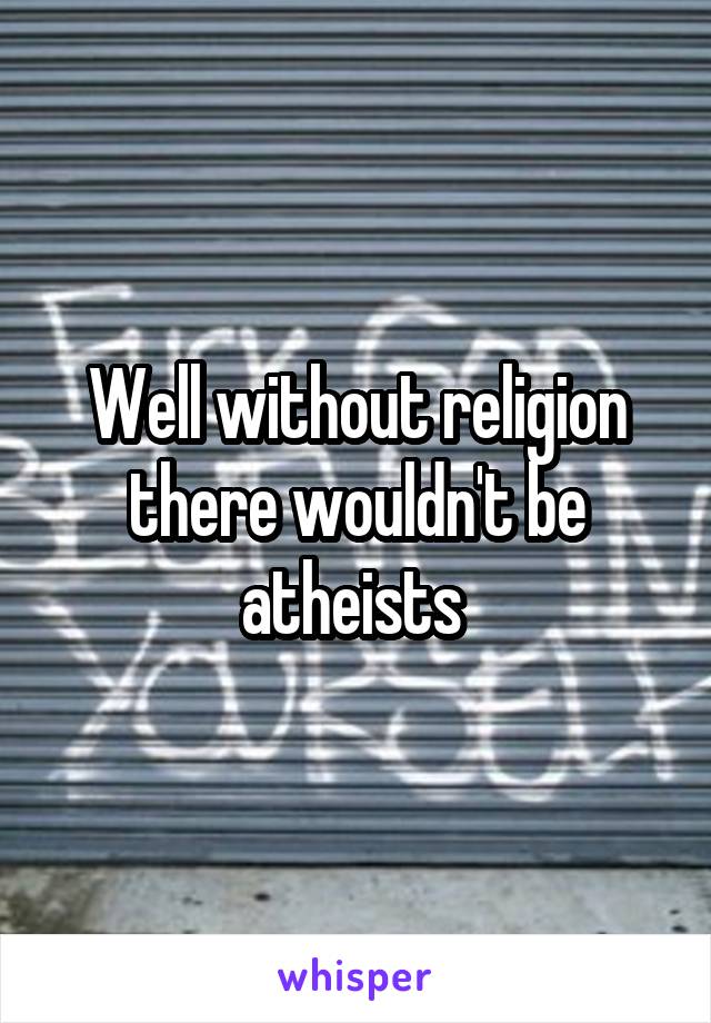 Well without religion there wouldn't be atheists 