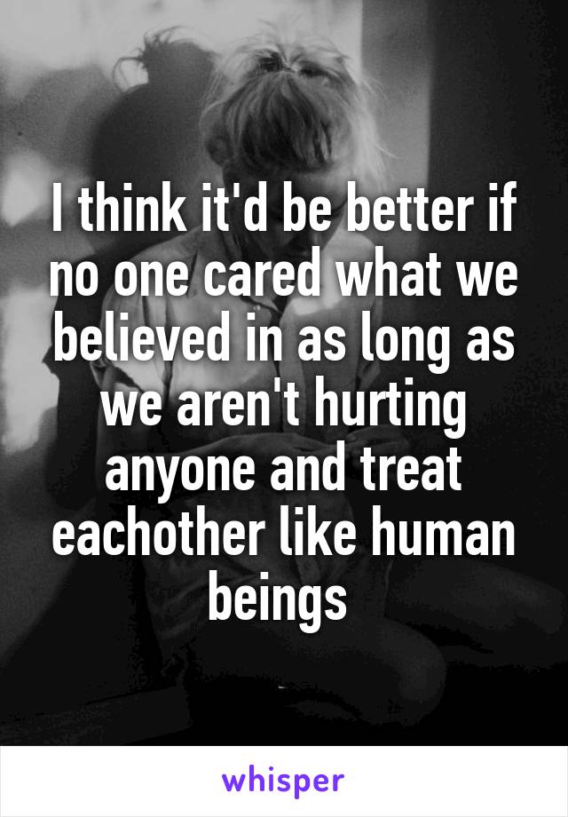 I think it'd be better if no one cared what we believed in as long as we aren't hurting anyone and treat eachother like human beings 