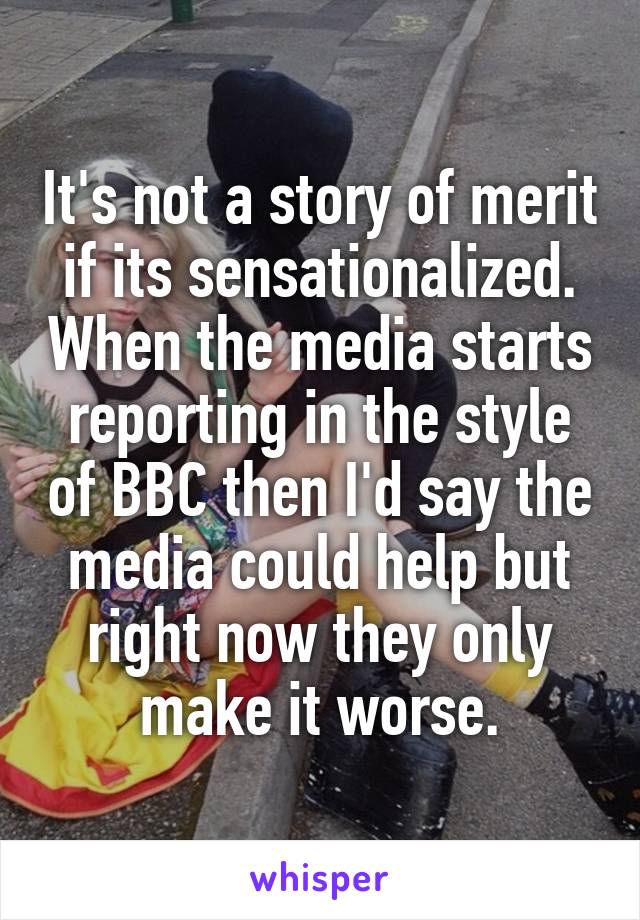 It's not a story of merit if its sensationalized. When the media starts reporting in the style of BBC then I'd say the media could help but right now they only make it worse.