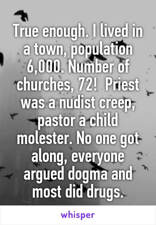 True enough. I lived in a town, population 6,000. Number of churches, 72!  Priest was a nudist creep, pastor a child molester. No one got along, everyone argued dogma and most did drugs.