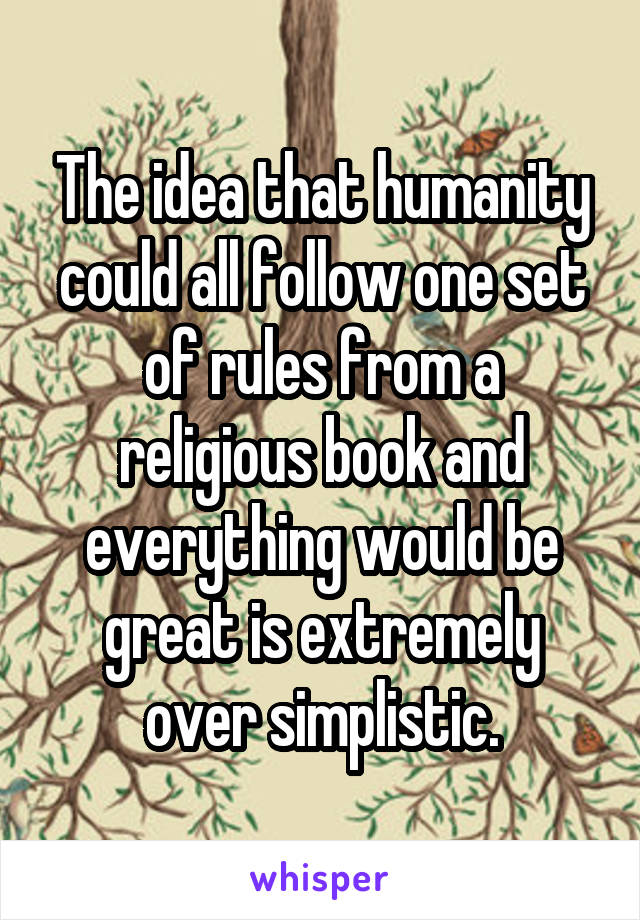 The idea that humanity could all follow one set of rules from a religious book and everything would be great is extremely over simplistic.