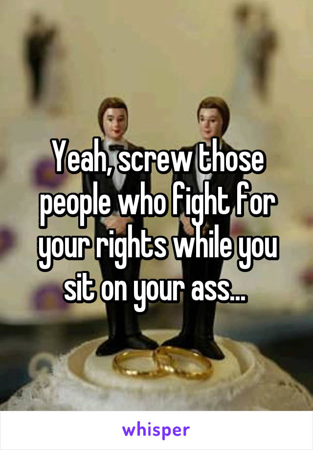 Yeah, screw those people who fight for your rights while you sit on your ass... 