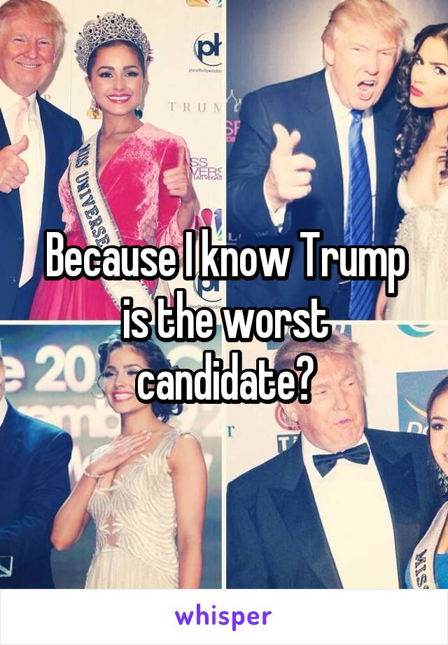 Because I know Trump is the worst candidate?