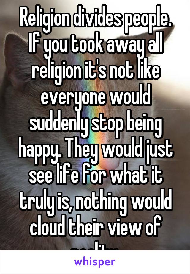 Religion divides people. If you took away all religion it's not like everyone would suddenly stop being happy. They would just see life for what it truly is, nothing would cloud their view of reality.