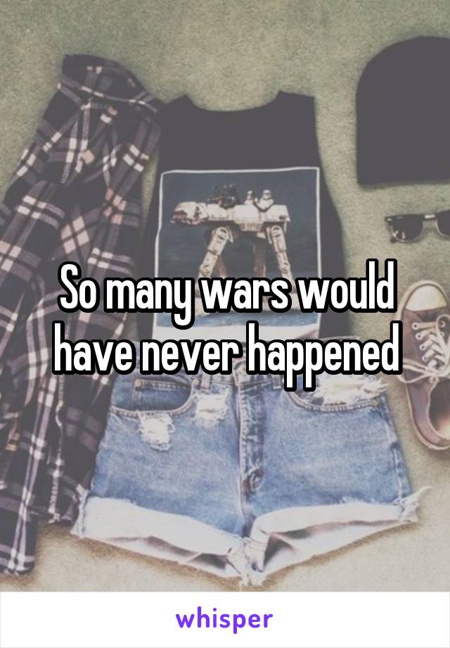 So many wars would have never happened