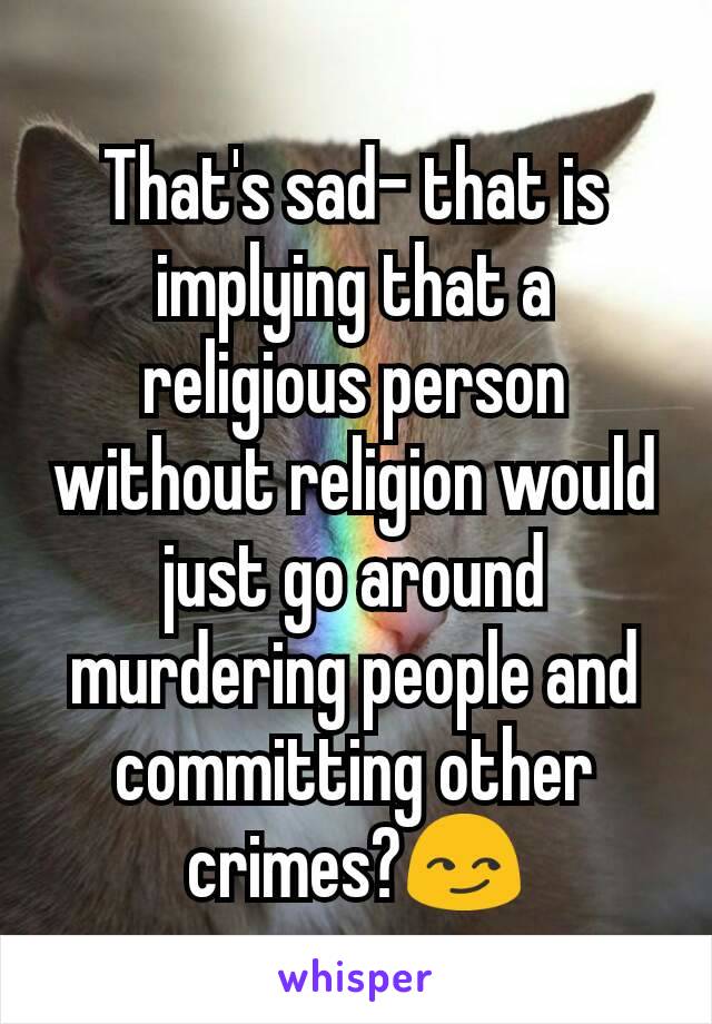 That's sad- that is implying that a religious person without religion would just go around murdering people and committing other crimes?😏