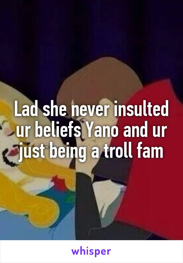 Lad she never insulted ur beliefs Yano and ur just being a troll fam