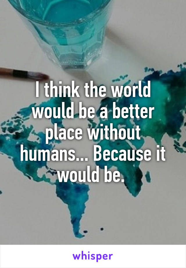 I think the world would be a better place without humans... Because it would be. 