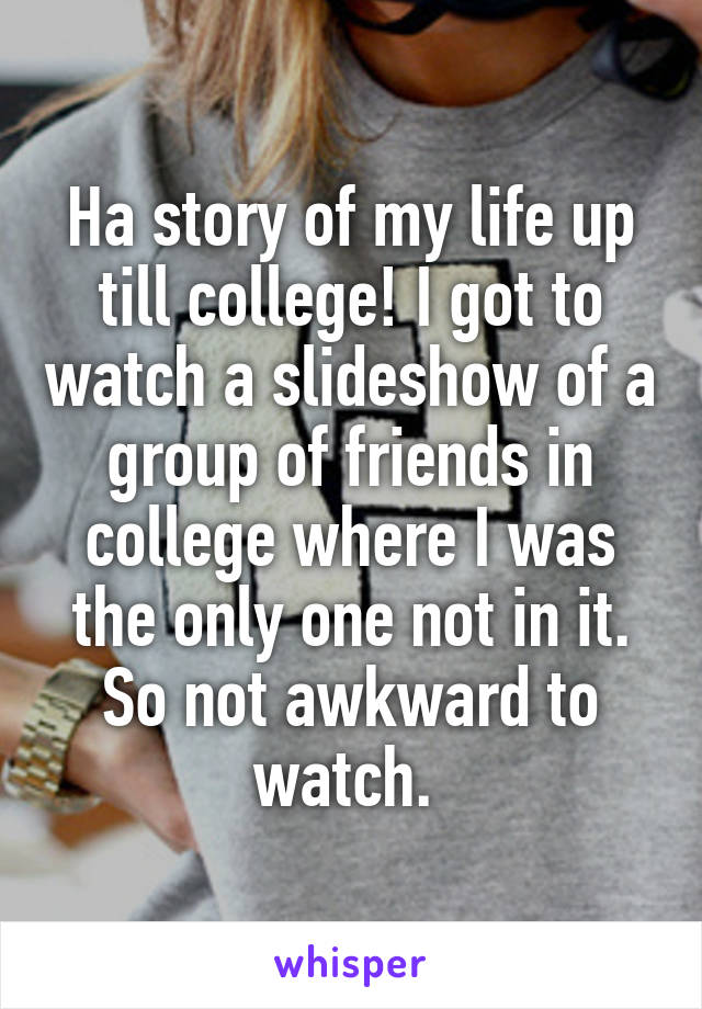 Ha story of my life up till college! I got to watch a slideshow of a group of friends in college where I was the only one not in it. So not awkward to watch. 