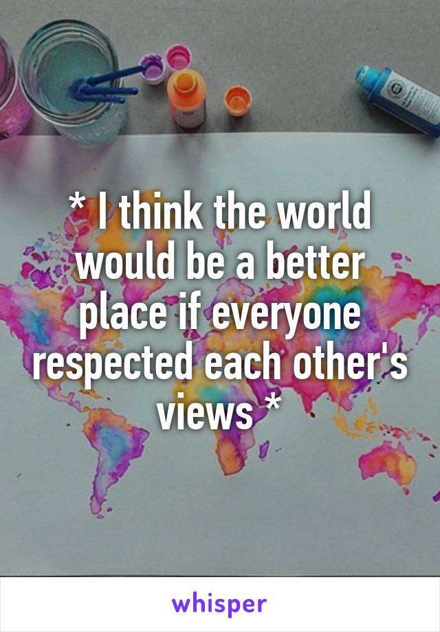 * I think the world would be a better place if everyone respected each other's views *