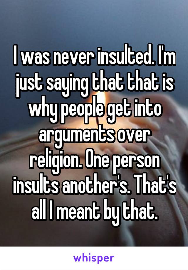 I was never insulted. I'm just saying that that is why people get into arguments over religion. One person insults another's. That's all I meant by that.