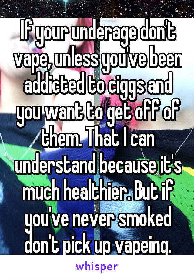 If your underage don't vape, unless you've been addicted to ciggs and you want to get off of them. That I can understand because it's much healthier. But if you've never smoked don't pick up vapeing.