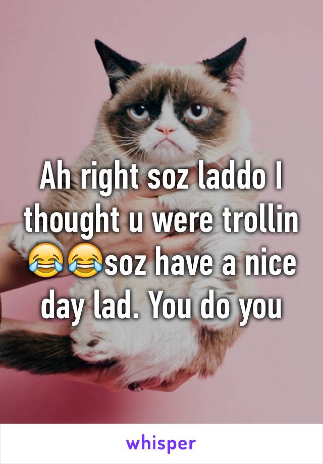 Ah right soz laddo I thought u were trollin 😂😂soz have a nice day lad. You do you