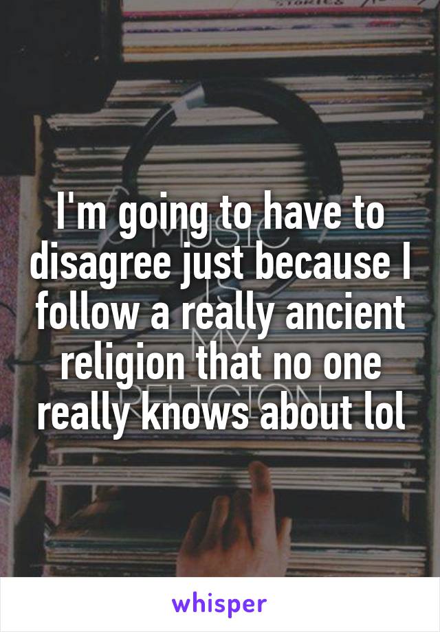 I'm going to have to disagree just because I follow a really ancient religion that no one really knows about lol