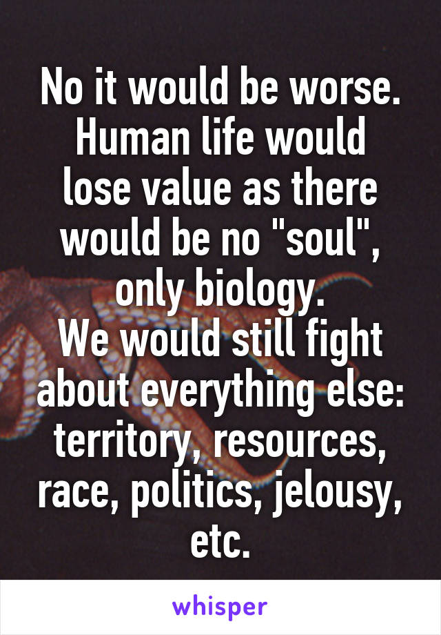 No it would be worse.
Human life would lose value as there would be no "soul", only biology.
We would still fight about everything else: territory, resources, race, politics, jelousy, etc.