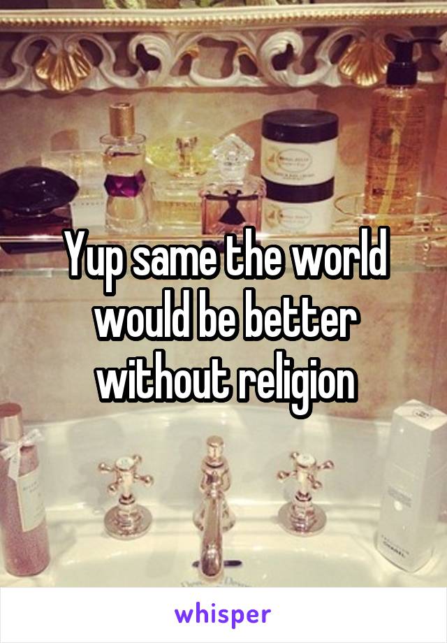 Yup same the world would be better without religion