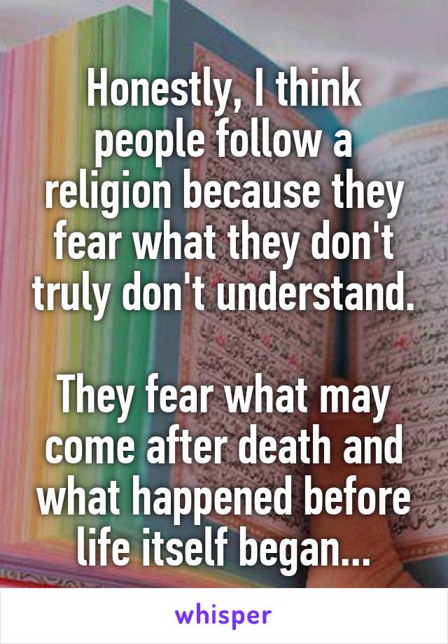 Honestly, I think people follow a religion because they fear what they don't truly don't understand. 
They fear what may come after death and what happened before life itself began...