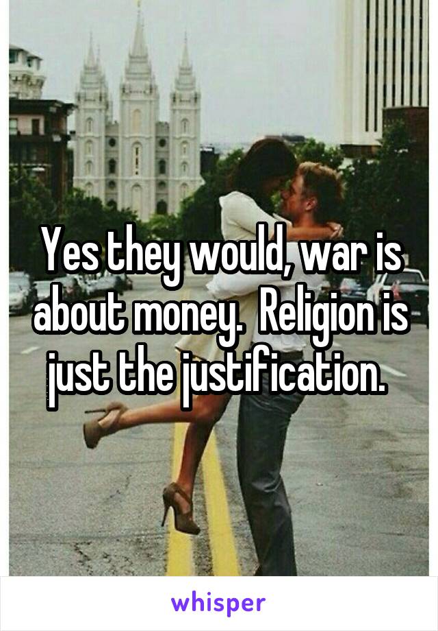 Yes they would, war is about money.  Religion is just the justification. 