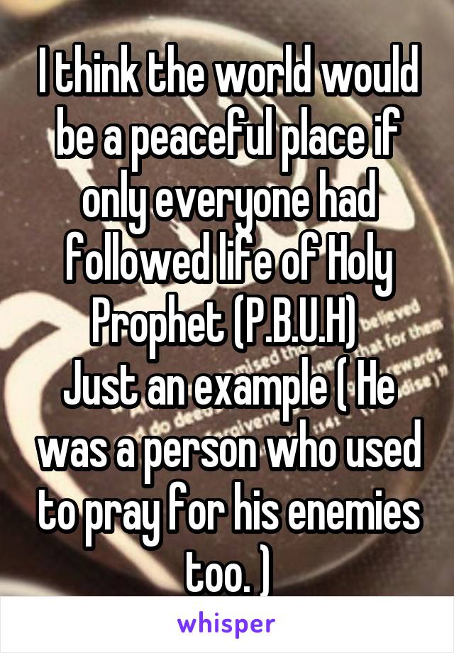 I think the world would be a peaceful place if only everyone had followed life of Holy Prophet (P.B.U.H) 
Just an example ( He was a person who used to pray for his enemies too. )