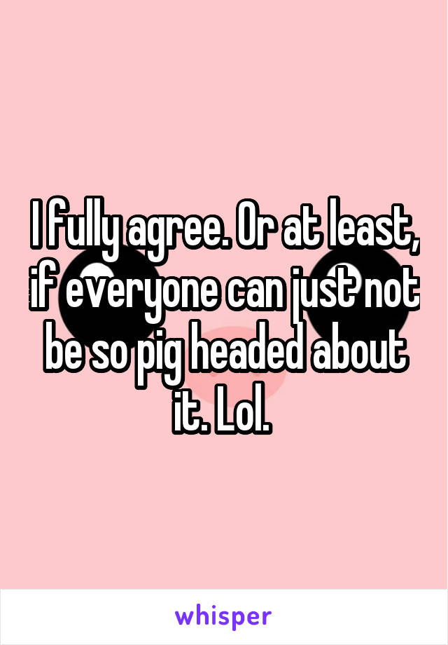 I fully agree. Or at least, if everyone can just not be so pig headed about it. Lol. 