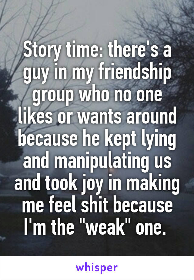 Story time: there's a guy in my friendship group who no one likes or wants around because he kept lying and manipulating us and took joy in making me feel shit because I'm the "weak" one. 
