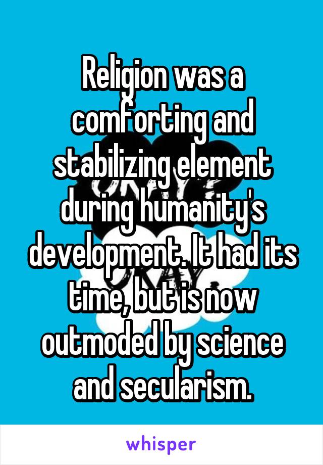 Religion was a comforting and stabilizing element during humanity's development. It had its time, but is now outmoded by science and secularism.