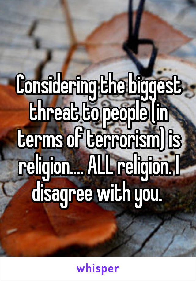 Considering the biggest threat to people (in terms of terrorism) is religion.... ALL religion. I disagree with you. 