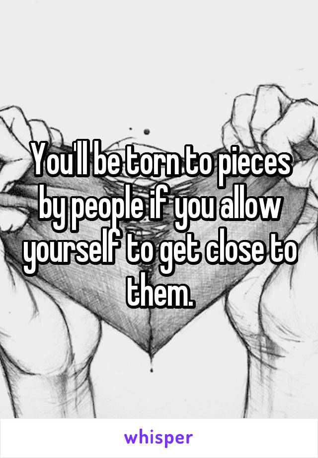 You'll be torn to pieces by people if you allow yourself to get close to them.