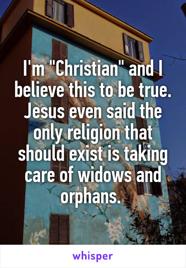 I'm "Christian" and I believe this to be true. Jesus even said the only religion that should exist is taking care of widows and orphans. 