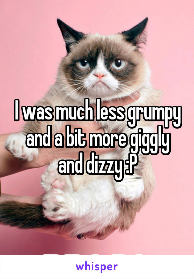 I was much less grumpy and a bit more giggly and dizzy :P