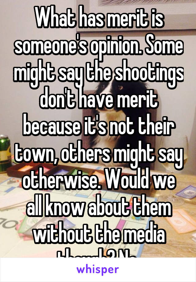 What has merit is someone's opinion. Some might say the shootings don't have merit because it's not their town, others might say otherwise. Would we all know about them without the media though? No.